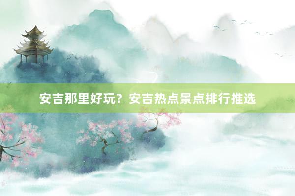 安吉那里好玩？安吉热点景点排行推选
