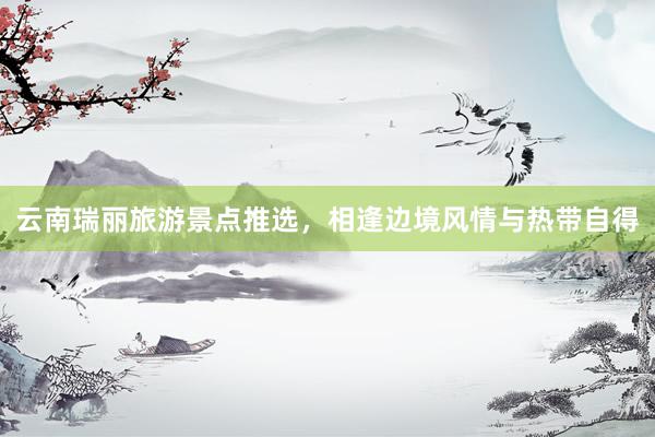 云南瑞丽旅游景点推选，相逢边境风情与热带自得