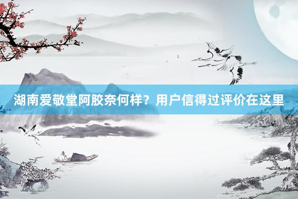 湖南爱敬堂阿胶奈何样？用户信得过评价在这里